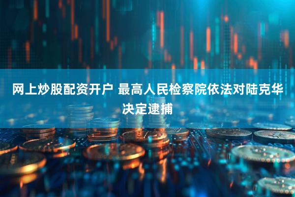 网上炒股配资开户 最高人民检察院依法对陆克华决定逮捕