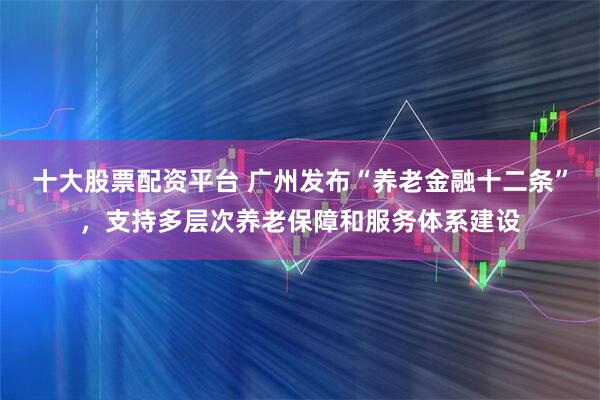 十大股票配资平台 广州发布“养老金融十二条”，支持多层次养老保障和服务体系建设
