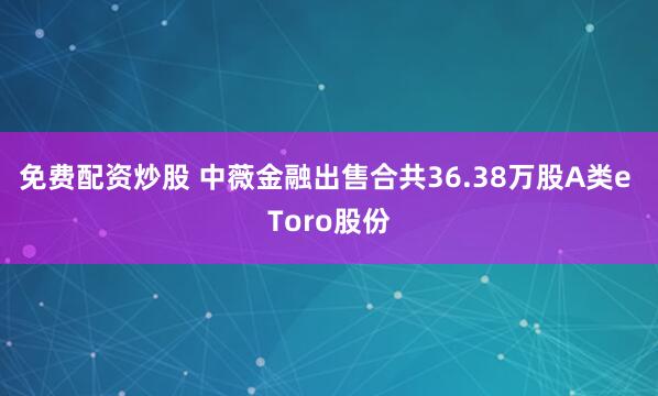 免费配资炒股 中薇金融出售合共36.38万股A类e Toro股份