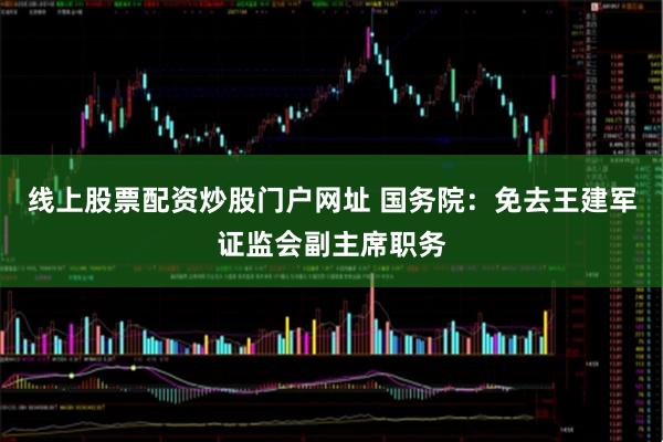 线上股票配资炒股门户网址 国务院：免去王建军证监会副主席职务