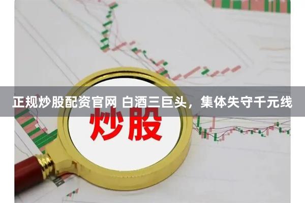 正规炒股配资官网 白酒三巨头，集体失守千元线