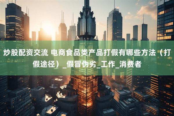 炒股配资交流 电商食品类产品打假有哪些方法（打假途径）_假冒伪劣_工作_消费者
