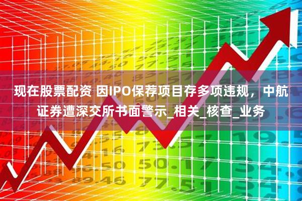 现在股票配资 因IPO保荐项目存多项违规，中航证券遭深交所书面警示_相关_核查_业务