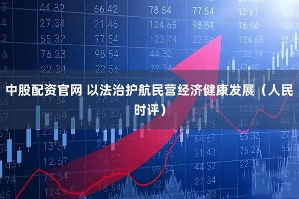 中股配资官网 以法治护航民营经济健康发展（人民时评）
