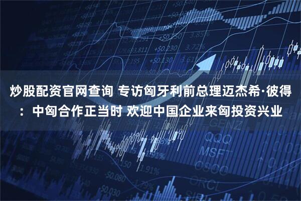炒股配资官网查询 专访匈牙利前总理迈杰希·彼得：中匈合作正当时 欢迎中国企业来匈投资兴业