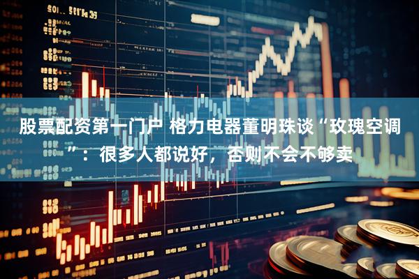 股票配资第一门户 格力电器董明珠谈“玫瑰空调”：很多人都说好，否则不会不够卖