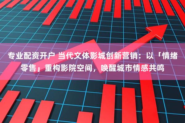 专业配资开户 当代文体影城创新营销：以「情绪零售」重构影院空间，唤醒城市情感共鸣