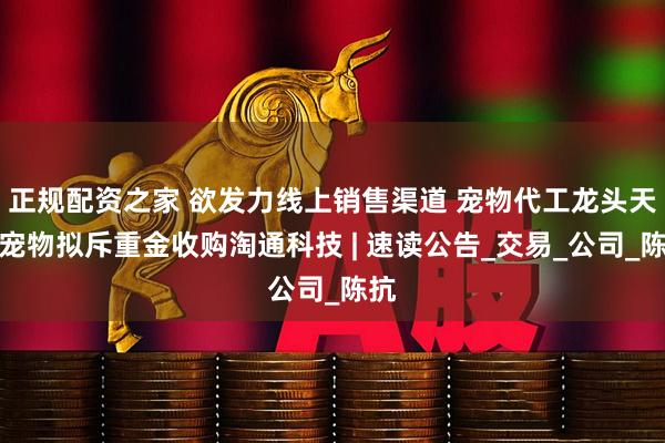 正规配资之家 欲发力线上销售渠道 宠物代工龙头天元宠物拟斥重金收购淘通科技 | 速读公告_交易_公司_陈抗