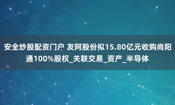 安全炒股配资门户 友阿股份拟15.80亿元收购尚阳通100%股权_关联交易_资产_半导体