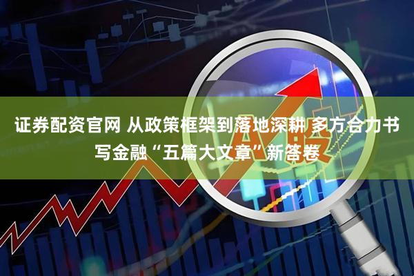证券配资官网 从政策框架到落地深耕 多方合力书写金融“五篇大文章”新答卷