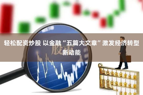轻松配资炒股 以金融“五篇大文章”激发经济转型新动能