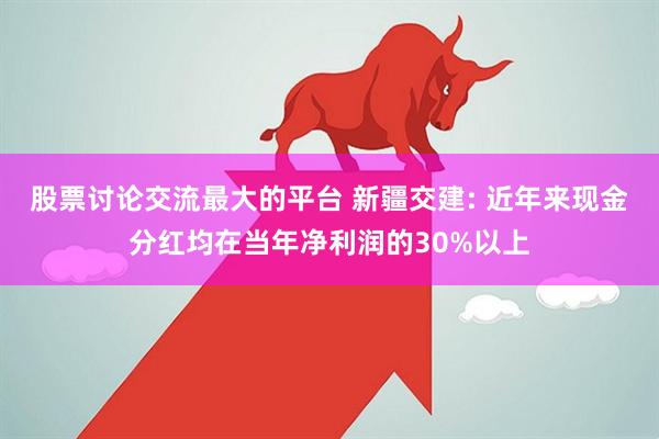 股票讨论交流最大的平台 新疆交建: 近年来现金分红均在当年净利润的30%以上