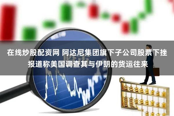 在线炒股配资网 阿达尼集团旗下子公司股票下挫 报道称美国调查其与伊朗的货运往来