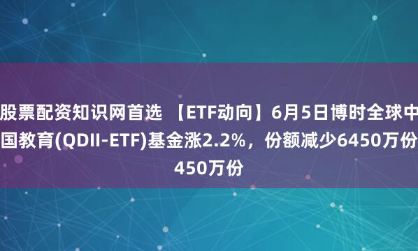 股票配资知识网首选 【ETF动向】6月5日博时全球中国教育(QDII-ETF)基金涨2.2%，份额减少6450万份
