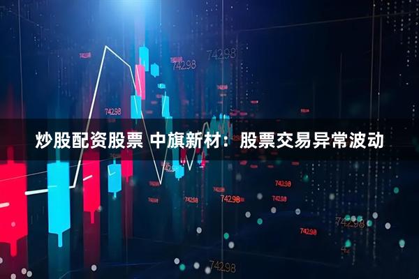 炒股配资股票 中旗新材：股票交易异常波动