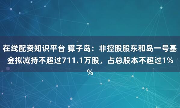 在线配资知识平台 獐子岛：非控股股东和岛一号基金拟减持不超过711.1万股，占总股本不超过1%