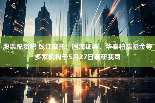 股票配资吧 钱江摩托：国海证券、华泰柏瑞基金等多家机构于5月27日调研我司