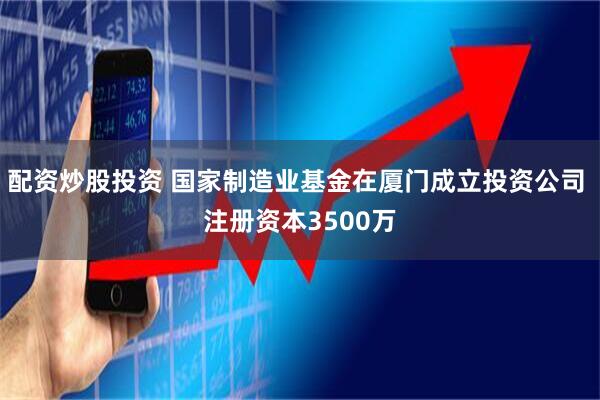 配资炒股投资 国家制造业基金在厦门成立投资公司 注册资本3500万