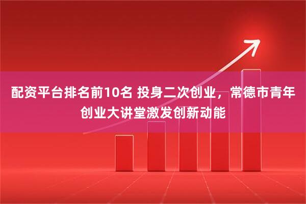 配资平台排名前10名 投身二次创业，常德市青年创业大讲堂激发创新动能