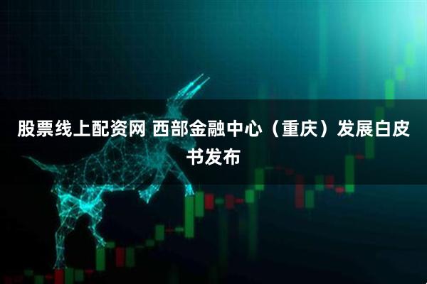 股票线上配资网 西部金融中心（重庆）发展白皮书发布