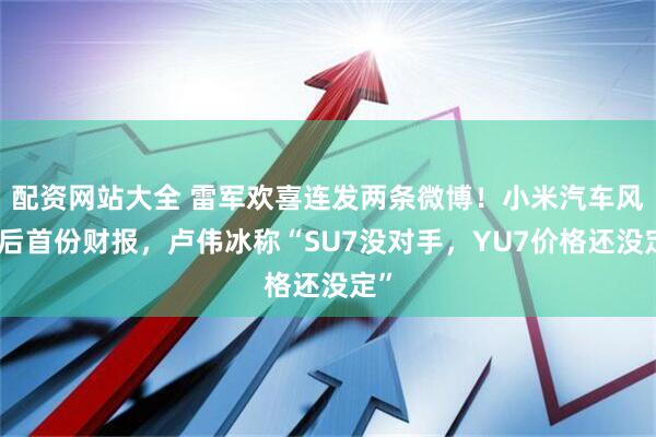 配资网站大全 雷军欢喜连发两条微博！小米汽车风波后首份财报，卢伟冰称“SU7没对手，YU7价格还没定”