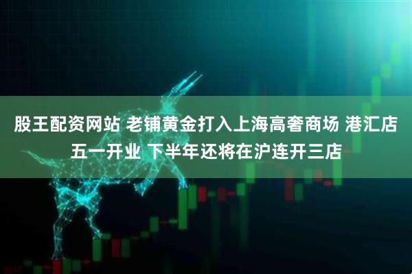 股王配资网站 老铺黄金打入上海高奢商场 港汇店五一开业 下半年还将在沪连开三店