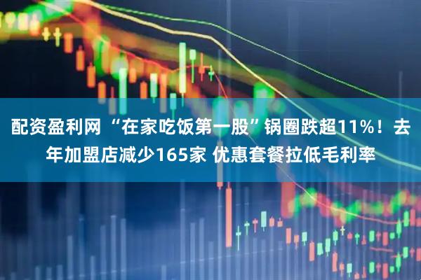 配资盈利网 “在家吃饭第一股”锅圈跌超11%！去年加盟店减少165家 优惠套餐拉低毛利率