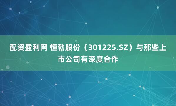 配资盈利网 恒勃股份（301225.SZ）与那些上市公司有深度合作