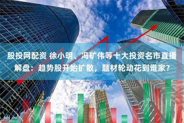 股投网配资 徐小明、冯矿伟等十大投资名市直播解盘：趋势股开始扩散，题材轮动花到谁家？
