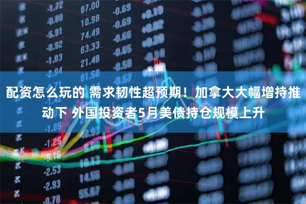 配资怎么玩的 需求韧性超预期！加拿大大幅增持推动下 外国投资者5月美债持仓规模上升