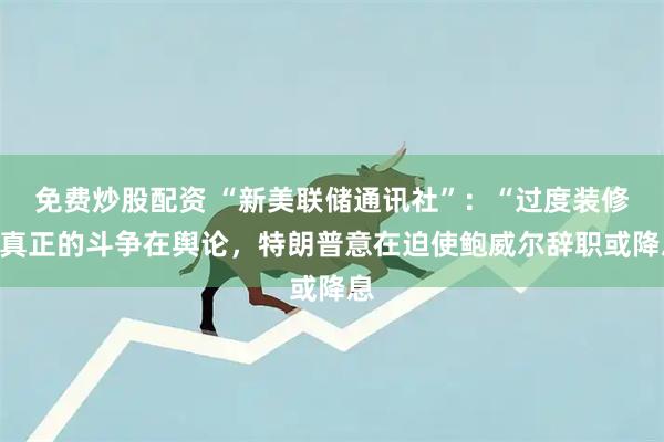 免费炒股配资 “新美联储通讯社”：“过度装修”真正的斗争在舆论，特朗普意在迫使鲍威尔辞职或降息