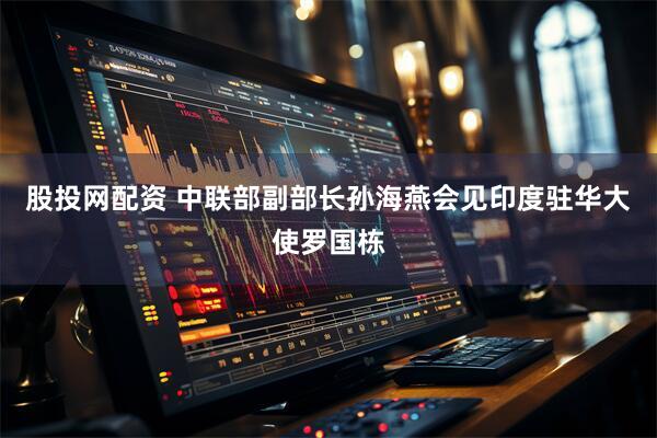 股投网配资 中联部副部长孙海燕会见印度驻华大使罗国栋