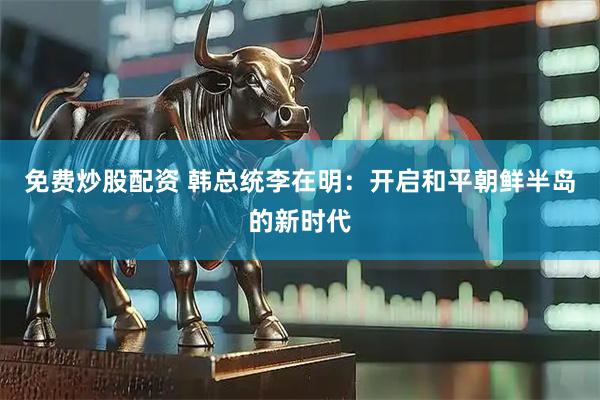 免费炒股配资 韩总统李在明：开启和平朝鲜半岛的新时代