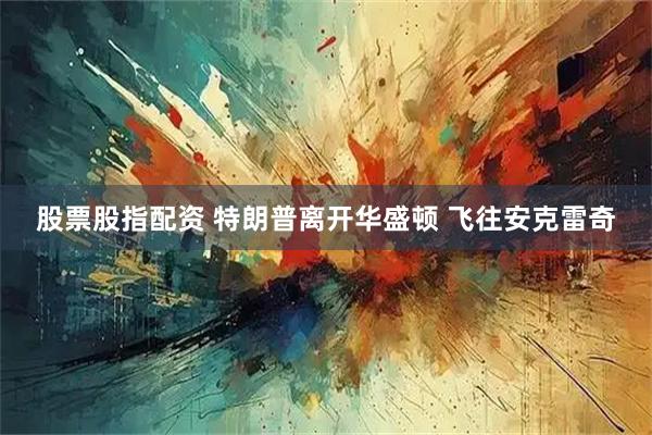 股票股指配资 特朗普离开华盛顿 飞往安克雷奇