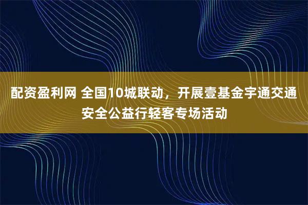 配资盈利网 全国10城联动，开展壹基金宇通交通安全公益行轻客专场活动