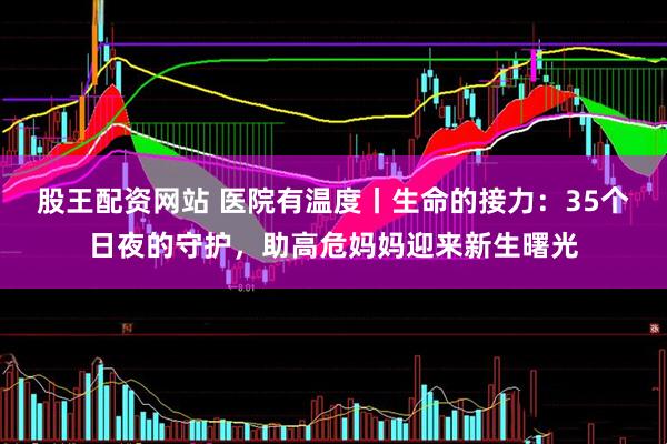 股王配资网站 医院有温度丨生命的接力：35个日夜的守护，助高危妈妈迎来新生曙光