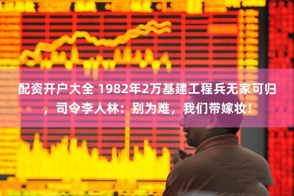 配资开户大全 1982年2万基建工程兵无家可归，司令李人林：别为难，我们带嫁妆！
