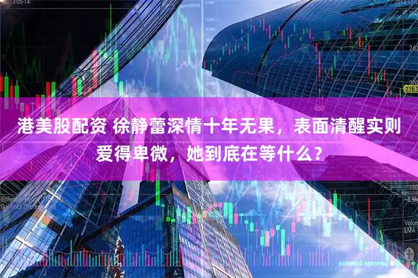 港美股配资 徐静蕾深情十年无果，表面清醒实则爱得卑微，她到底在等什么？