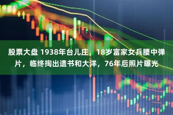 股票大盘 1938年台儿庄，18岁富家女兵腰中弹片，临终掏出遗书和大洋，76年后照片曝光