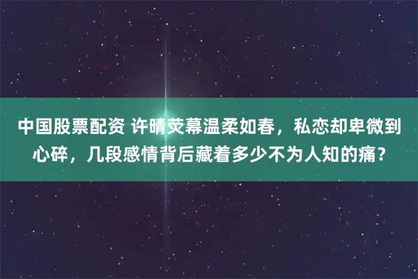 中国股票配资 许晴荧幕温柔如春，私恋却卑微到心碎，几段感情背后藏着多少不为人知的痛？