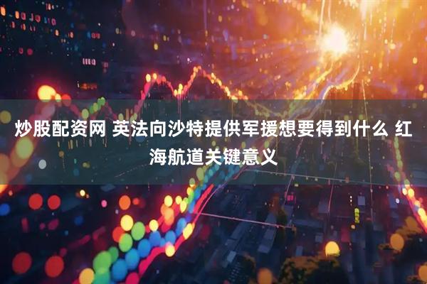 炒股配资网 英法向沙特提供军援想要得到什么 红海航道关键意义