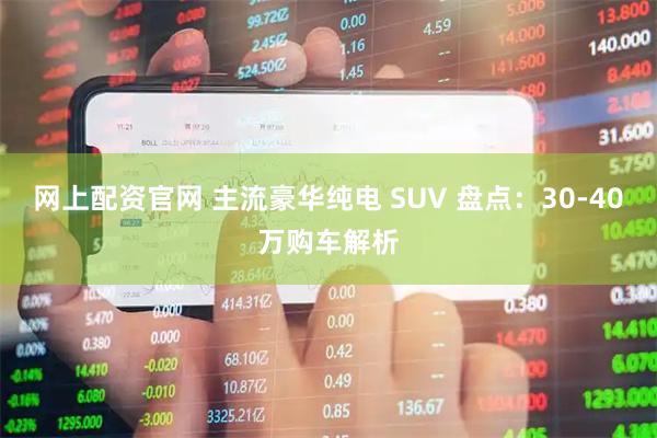 网上配资官网 主流豪华纯电 SUV 盘点：30-40万购车解析